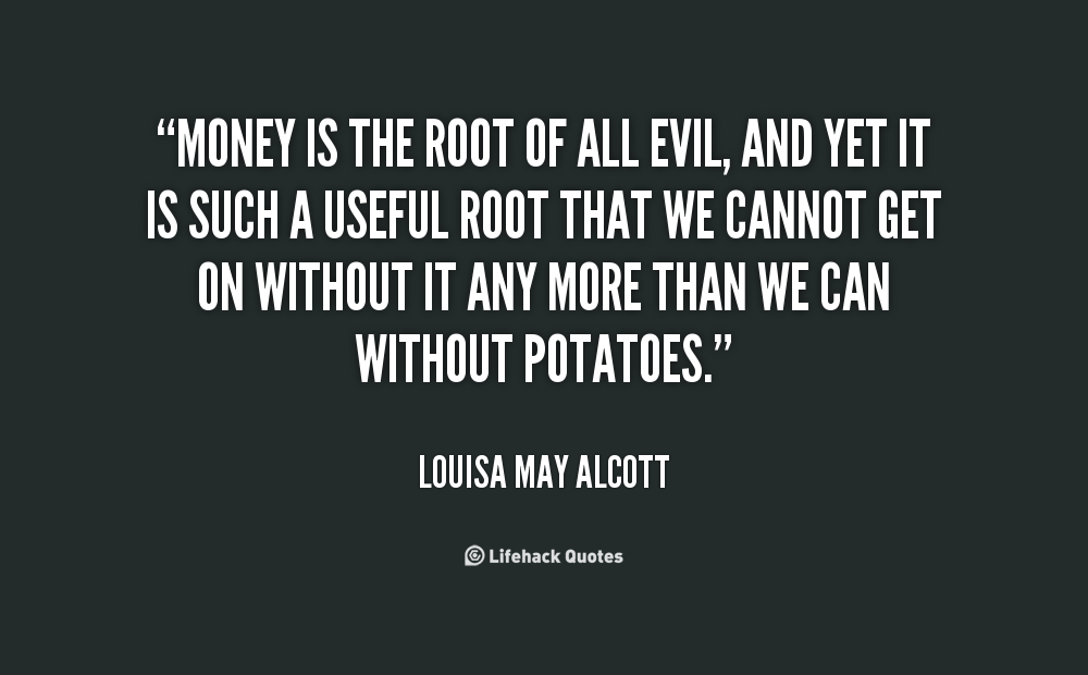 money is the root of evil Now, if money is the root of all evil then it has to be the cause for all evil, and yet we have people who do evil deeds not for money too therefore it can be the root yes it may trigger the evil in most people, but this is beyond just one or 2 million people we are talking about. money is the root of evil Now, if money is the root of all evil then it has to be the cause for all evil, and yet we have people who do evil deeds not for money too therefore it can be the root yes it may trigger the evil in most people, but this is beyond just one or 2 million people we are talking about.