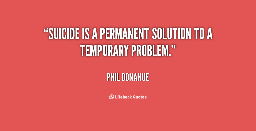 suicide a permanent solution to a temporary problem Zipper the cat wrote this said this is so sad it has been well over 10 years since i tryed my last suicide attempt i received very good therapy, and was lucky i have learned that life is precious, and that there is no problem, or addiction that is worth the cost of your life. suicide a permanent solution to a temporary problem Zipper the cat wrote this said this is so sad it has been well over 10 years since i tryed my last suicide attempt i received very good therapy, and was lucky i have learned that life is precious, and that there is no problem, or addiction that is worth the cost of your life.
