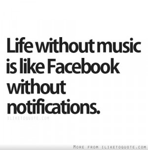 Life without music is like Facebook without notifications.