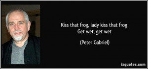 Kiss that frog, lady kiss that frog Get wet, get wet - Peter Gabriel