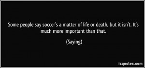 Some people say soccer's a matter of life or death, but it isn't. It's ...