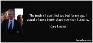 ... age. I actually have a better shape now than I used to. - Gary Lineker
