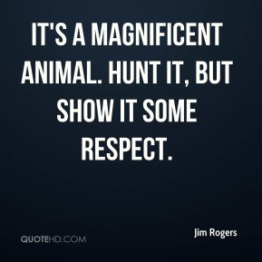 Jim Rogers - It's a magnificent animal. Hunt it, but show it some ...