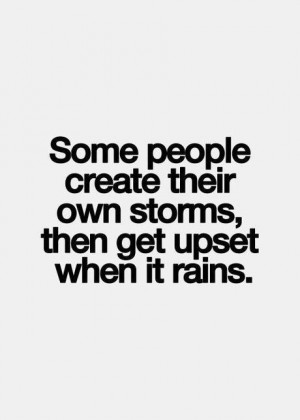 Some people create their own storms then get upset when it rains.