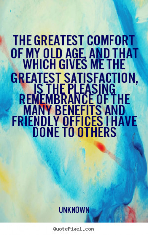 Unknown Quotes - The greatest comfort of my old age, and that which ...