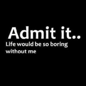 Admit it.. Life would be so boring without me.