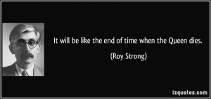 It will be like the end of time when the Queen dies. - Roy Strong