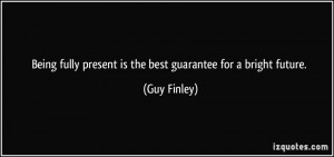 ... fully present is the best guarantee for a bright future. - Guy Finley