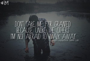 ... me for granted because unlike the other, I’m not afraid to walk away