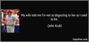 ... wife told me I'm not as disgusting to her as I used to be. - John Kruk