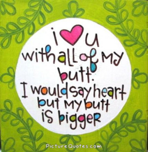 love you with all my butt. I would say heart but my butt is bigger ...
