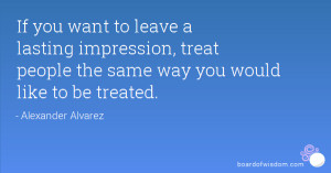 If you want to leave a lasting impression, treat people the same way ...