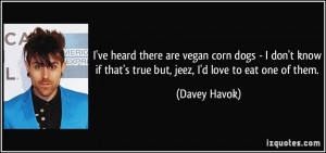 ... if that's true but, jeez, I'd love to eat one of them. - Davey Havok