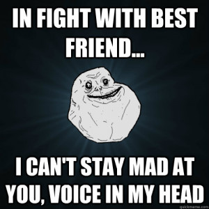 In fight with best friend... I can't stay mad at you, voice in my head ...
