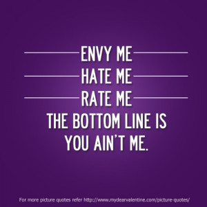 Envy me, hate me or rate me. The bottom line is you ain’t me.
