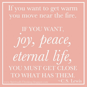 ... joy, peace, eternal life, you must get close to what has them. ~C. S
