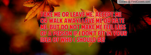 Take me or leave me, accept me or walk away! Love me or hate me, but ...