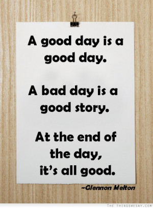 ... good day a bad day is a good story at the end of the day it's all good
