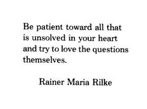 ... heart and try to love the questions themselves. ~ Rainer Maria Rilke