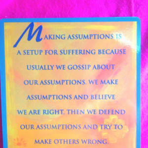 Never make assumptions.....The four agreements.