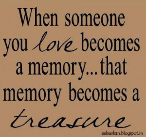 ... someone you love becomes a memory.. that memory becomes a treasure