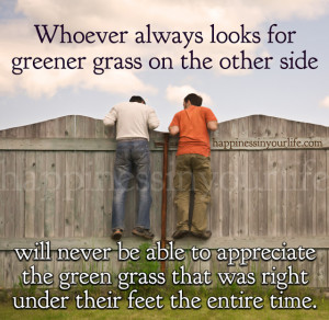 Whoever always looks for greener grass on the other side will never be ...