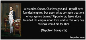 Alexander, Caesar, Charlemagne and I myself have founded empires; but ...