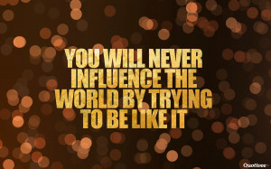 You will never influence the world by trying to be like it”
