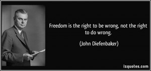 ... the right to be wrong, not the right to do wrong. - John Diefenbaker