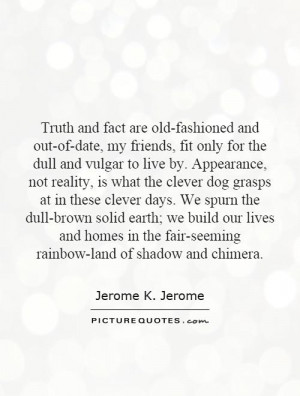 Truth and fact are old-fashioned and out-of-date, my friends, fit only ...