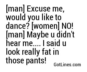 man] Excuse me, would you like to dance? [women] NO! [man] Maybe u ...