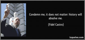 Condemn me, it does not matter: history will absolve me. - Fidel ...