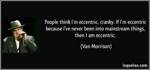 People think I'm eccentric, cranky. If I'm eccentric because I've ...