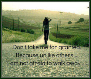 ... me for granted...Because unlike others I am not afraid to walk away