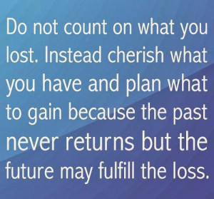 Do not count on what you lost. Instead cherish what you have and plan ...