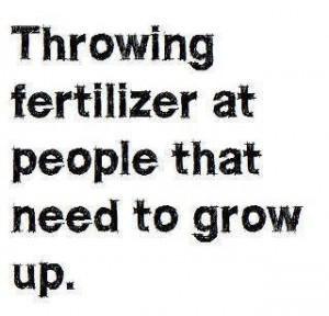 throwing fertilizer at people that need to grow up and praying for ...