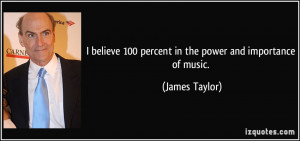 ... 100 percent in the power and importance of music. - James Taylor