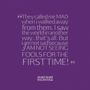 They called me MAD when i walked away from them. I saw the world in ...