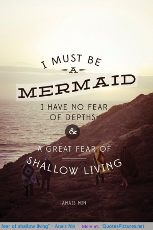 ... no fear of depths and a great fear of shallow living” – Anais Nin