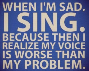 When im sad I sing because then I realize my voice is worse than my ...