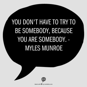 You don't have to try to be somebody, because you are somebody ...