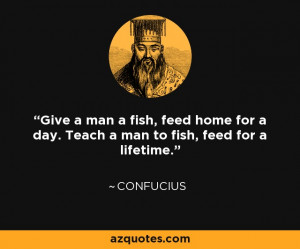Confucius quote: Give a man a fish, feed home for a day. Teach a man ...