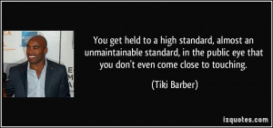You get held to a high standard, almost an unmaintainable...