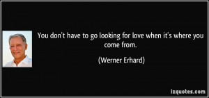 ... to go looking for love when it's where you come from. - Werner Erhard