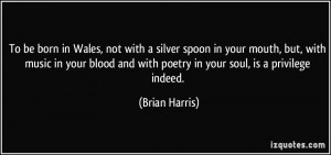 To be born in Wales, not with a silver spoon in your mouth, but, with ...