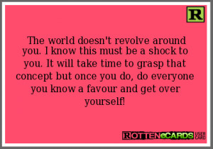 The world doesn't revolve around you. I know this must be a shock to ...