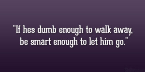 If hes dumb enough to walk away, be smart enough to let him go.”