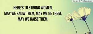... to Strong Women,May we Know them, May we Be them,May we Raise them