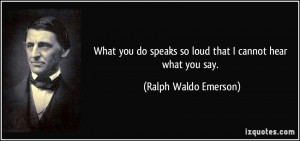 What you do speaks so loud that I cannot hear what you say. - Ralph ...
