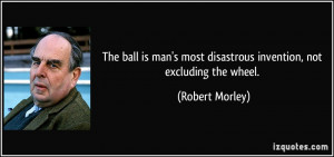 ... most disastrous invention, not excluding the wheel. - Robert Morley